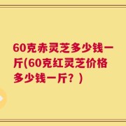 60克赤灵芝多少钱一斤(60克红灵芝价格多少钱一斤？)