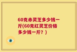 60克赤灵芝多少钱一斤(60克红灵芝价格多少钱一斤？)