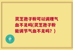 灵芝孢子粉可以调理气血不足吗(灵芝孢子粉能调节气血不足吗？)