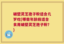 破壁灵芝孢子粉适合几岁吃(哪些年龄段适合食用破壁灵芝孢子粉？)