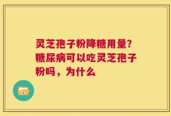 灵芝孢子粉降糖用量？糖尿病可以吃灵芝孢子粉吗，为什么