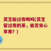灵芝能过夜喝吗(灵芝留过夜的茶，能否安心享用？)