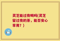 灵芝能过夜喝吗(灵芝留过夜的茶，能否安心享用？)
