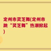 定州市灵芝舞(定州市跳“灵芝舞”热潮掀起)
