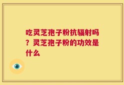 吃灵芝孢子粉抗辐射吗？灵芝孢子粉的功效是什么