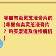 哪里有卖灵芝浸膏片的(哪里有卖灵芝浸膏片？购买渠道及价格解析)