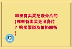 哪里有卖灵芝浸膏片的(哪里有卖灵芝浸膏片？购买渠道及价格解析)