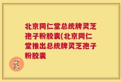 北京同仁堂总统牌灵芝孢子粉胶囊(北京同仁堂推出总统牌灵芝孢子粉胶囊