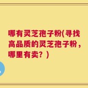 哪有灵芝孢子粉(寻找高品质的灵芝孢子粉，哪里有卖？)