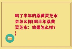 喝了半年的桑黄灵芝水会怎么样(喝半年桑黄灵芝水：效果怎么样？)