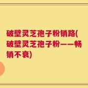 破壁灵芝孢子粉销路(破壁灵芝孢子粉——畅销不衰)