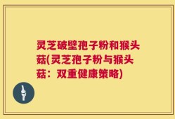 灵芝破壁孢子粉和猴头菇(灵芝孢子粉与猴头菇：双重健康策略)