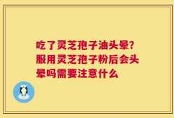 吃了灵芝孢子油头晕？服用灵芝孢子粉后会头晕吗需要注意什么