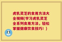 虎乳灵芝的食用方法大全视频(学习虎乳灵芝全系列食用方法，轻松掌握健康饮食技巧！)
