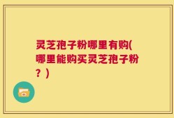 灵芝孢子粉哪里有购(哪里能购买灵芝孢子粉？)