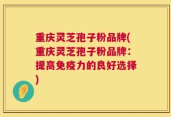 重庆灵芝孢子粉品牌(重庆灵芝孢子粉品牌：提高免疫力的良好选择)