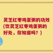 灵芝红枣鸡蛋粥的功效(饮灵芝红枣鸡蛋粥的好处，你知道吗？)