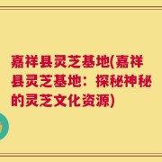 嘉祥县灵芝基地(嘉祥县灵芝基地：探秘神秘的灵芝文化资源)