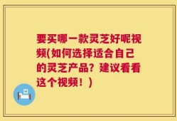 要买哪一款灵芝好呢视频(如何选择适合自己的灵芝产品？建议看看这个视频！)