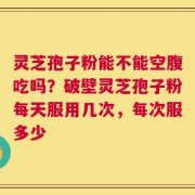 灵芝孢子粉能不能空腹吃吗？破壁灵芝孢子粉每天服用几次，每次服多少
