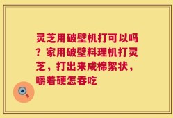 灵芝用破壁机打可以吗？家用破壁料理机打灵芝，打出来成棉絮状，嚼着硬怎吞吃