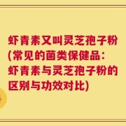 虾青素又叫灵芝孢子粉(常见的菌类保健品：虾青素与灵芝孢子粉的区别与功效对比)