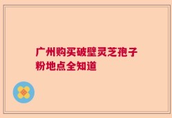 广州购买破壁灵芝孢子粉地点全知道