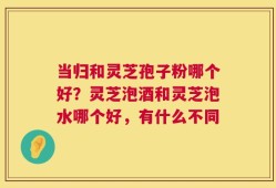 当归和灵芝孢子粉哪个好？灵芝泡酒和灵芝泡水哪个好，有什么不同