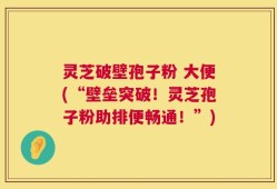 灵芝破壁孢子粉 大便(“壁垒突破！灵芝孢子粉助排便畅通！”)