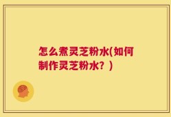 怎么煮灵芝粉水(如何制作灵芝粉水？)