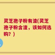 灵芝孢子粉有渣(灵芝孢子粉含渣，该如何选购？)