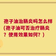 孢子油治肠炎吗怎么样(孢子油可否治疗肠炎？使用效果如何？)