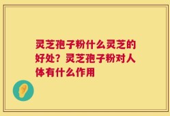 灵芝孢子粉什么灵芝的好处？灵芝孢子粉对人体有什么作用