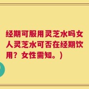 经期可服用灵芝水吗女人灵芝水可否在经期饮用？女性需知。)