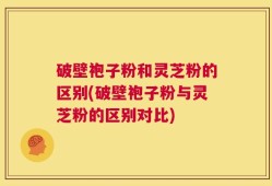 破壁袍子粉和灵芝粉的区别(破壁袍子粉与灵芝粉的区别对比)