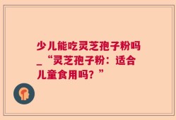 少儿能吃灵芝孢子粉吗_“灵芝孢子粉：适合儿童食用吗？”