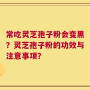 常吃灵芝孢子粉会变黑？灵芝孢子粉的功效与注意事项？