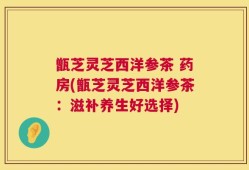 甑芝灵芝西洋参茶 药房(甑芝灵芝西洋参茶：滋补养生好选择)