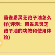 茵雀恩灵芝孢子油怎么样(评测：茵雀恩灵芝孢子油的功效和使用体验)