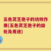 五色灵芝孢子的功效作用(五色灵芝孢子的益处及用途)