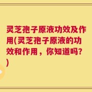 灵芝孢子原液功效及作用(灵芝孢子原液的功效和作用，你知道吗？)