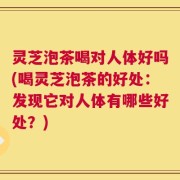 灵芝泡茶喝对人体好吗(喝灵芝泡茶的好处：发现它对人体有哪些好处？)