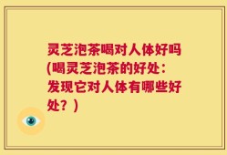 灵芝泡茶喝对人体好吗(喝灵芝泡茶的好处：发现它对人体有哪些好处？)