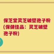保芝堂灵芝破壁孢子粉(保健佳品：灵芝破壁孢子粉)