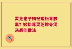 灵芝孢子枸杞姬松茸胶囊？姬松茸灵芝排骨煲汤最佳做法