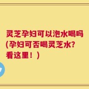 灵芝孕妇可以泡水喝吗(孕妇可否喝灵芝水？看这里！)