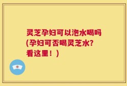 灵芝孕妇可以泡水喝吗(孕妇可否喝灵芝水？看这里！)