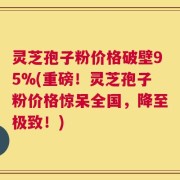 灵芝孢子粉价格破壁95%(重磅！灵芝孢子粉价格惊呆全国，降至极致！)
