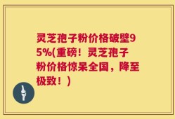 灵芝孢子粉价格破壁95%(重磅！灵芝孢子粉价格惊呆全国，降至极致！)