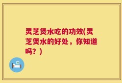 灵芝煲水吃的功效(灵芝煲水的好处，你知道吗？)